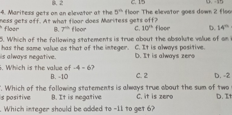 B. 2 C. 15 D. -15
4. Maritess gets on an elevator at the 5^(th) floor The elevator goes down 2 floo
ness gets off. At what floor does Maritess gets off?
floor B. 7^(th) floor C、 10^(th) floor D. 14^(th)
5. Which of the following statements is true about the absolute value of an i
has the same value as that of the integer. C. It is always positive.
is always negative. D. It is always zero
6. Which is the value of -4 - 6?
B. -10 C. 2 D. -2. Which of the following statements is always true about the sum of two
is positive B. It is negative C. it is zero D. It
. Which integer should be added to -11 to get 6?