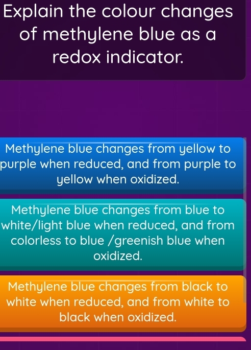 Explain the colour changes
of methylene blue as a
redox indicator.
Methylene blue changes from yellow to
purple when reduced, and from purple to
yellow when oxidized.
Methylene blue changes from blue to
white/light blue when reduced, and from
colorless to blue /greenish blue when
oxidized.
Methylene blue changes from black to
white when reduced, and from white to
black when oxidized.