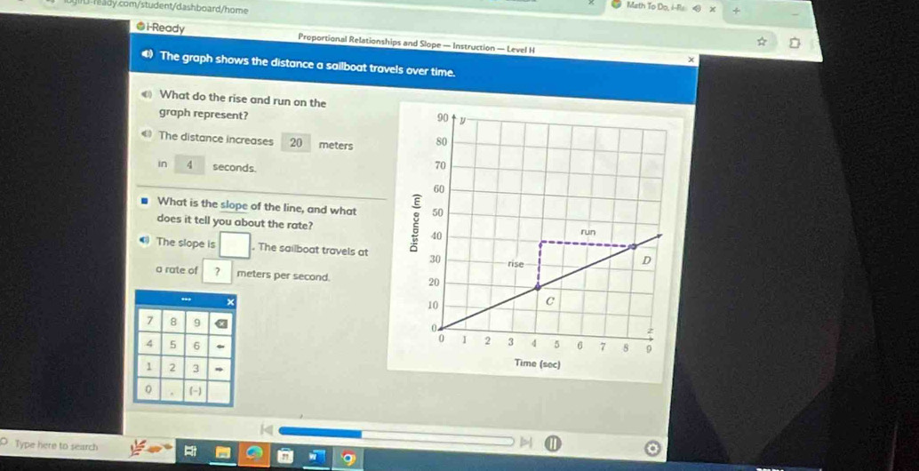 Math To Do, i-Rs + 
@i-Ready Proportional Relationships and Slope — Instruction — Level H 
x 
The graph shows the distance a sailboat travels over time. 
What do the rise and run on the 
graph represent? 
The distance increases 20 meters
in 4 seconds. 
What is the slope of the line, and what 
does it tell you about the rate? 
The slope is . The sailboat travels at 
a rate of ? meters per second.
7 8 9
4 5 6 .
1 2 3 
0 (-) 
Type here to search