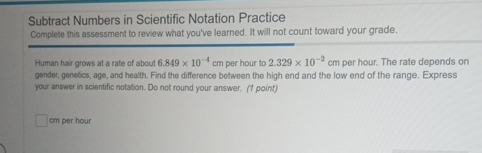 Subtract Numbers in Scientific Notation Practice 
Complete this assessment to review what you've learned. It will not count toward your grade. 
Human hair grows at a rate of about 6.849* 10^(-4)cm per hour to 2.329* 10^(-2)cm per hour. The rate depends on 
gender, genetics, age, and health. Find the difference between the high end and the low end of the range. Express 
your answer in scientific notation. Do not round your answer. (1 point)
cm per hour