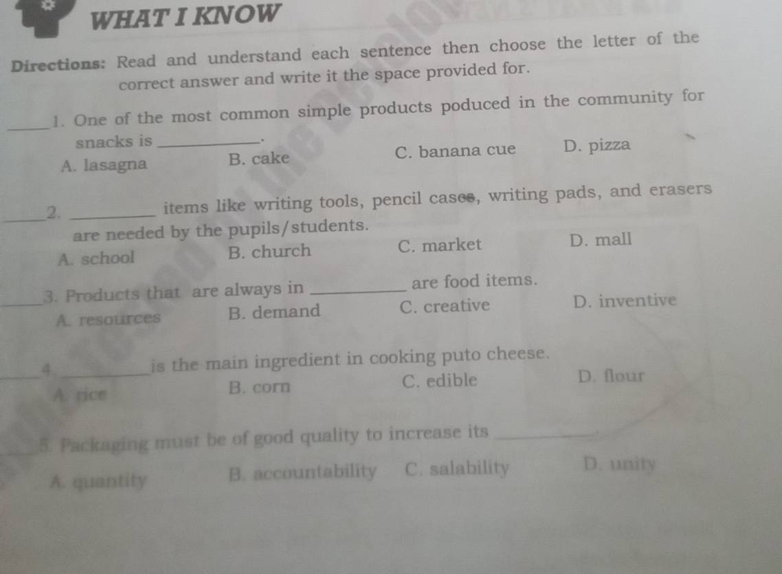 WHAT I KNOW
Directions: Read and understand each sentence then choose the letter of the
correct answer and write it the space provided for.
_1. One of the most common simple products poduced in the community for
snacks is .
A. lasagna _B. cake C. banana cue D. pizza
_2. _items like writing tools, pencil casee, writing pads, and erasers
are needed by the pupils/students.
A. school B. church C. market
D. mall
3. Products that are always in _are food items.
_A. resources B. demand C. creative D. inventive
_4._ is the main ingredient in cooking puto cheese.
A. rice B. corn C. edible
D. flour
_5. Packaging must be of good quality to increase its_
.
A. quantity B. accountability C. salability
D. unity