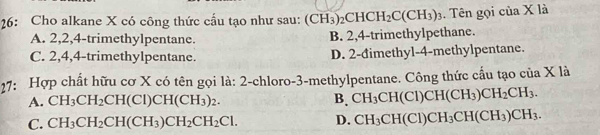 26: Cho alkane X có công thức cầu tạo như sau: (CH_3)_2CHCH_2C(CH_3)_3. Tên gọi của X là
A. 2, 2, 4 -trimethylpentane. B. 2, 4 -trimethylpethane.
C. 2, 4, 4 -trimethylpentane. D. 2 -đimethyl- 4 -methylpentane.
27: Hợp chất hữu cơ X có tên gọi là: 2 -chloro- 3 -methylpentane. Công thức cấu tạo của X là
A. CH_3CH_2CH(Cl)CH(CH_3)_2. B. CH_3CH(Cl)CH(CH_3)CH_2CH_3.
C. CH_3CH_2CH(CH_3)CH_2CH_2Cl. D. CH_3CH(Cl)CH_3CH(CH_3)CH_3.