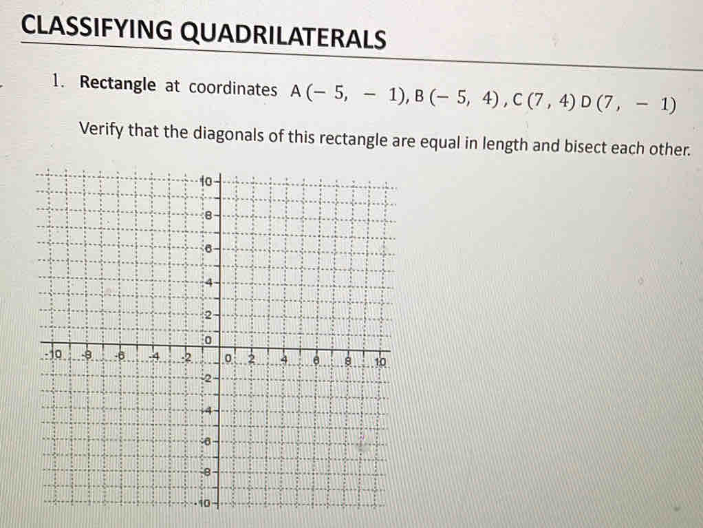 CLASSIFYING QUADRILATERALS 
1. Rectangle at coordinates A(-5,-1), B(-5,4), C(7,4) D(7,-1)
Verify that the diagonals of this rectangle are equal in length and bisect each other.