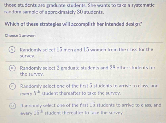 those students are graduate students. She wants to take a systematic
random sample of approximately 30 students.
Which of these strategies will accomplish her intended design?
Choose 1 answer:
A Randomly select 15 men and 15 women from the class for the
survey.
Randomly select 2 graduate students and 28 other students for
the survey.
Randomly select one of the first 5 students to arrive to class, and
every 5^(th) student thereafter to take the survey.
Randomly select one of the first 15 students to arrive to class, and
every 15^(th) student thereafter to take the survey.