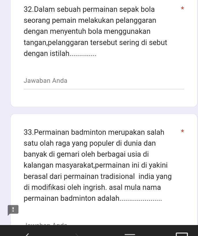 Dalam sebuah permainan sepak bola * 
seorang pemain melakukan pelanggaran 
dengan menyentuh bola menggunakan 
tangan,pelanggaran tersebut sering di sebut 
dengan istilah_ 
Jawaban Anda 
_ 
_ 
_ 
33.Permainan badminton merupakan salah * 
satu olah raga yang populer di dunia dan 
banyak di gemari oleh berbagai usia di 
kalangan masyarakat,permainan ini di yakini 
berasal dari permainan tradisional india yang 
di modifikasi oleh ingrish. asal mula nama 
permainan badminton adalah_ 
!