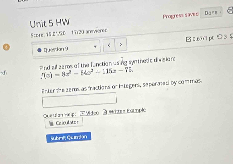 Progress saved Done 
Unit 5 HW 
Score: 15.01/20 17/20 answered 
Question 9 < > □ 0.67/1 pt つ 3 
Find all zeros of the function using synthetic division: 
rd) f(x)=8x^3-54x^2+115x-75. 
Enter the zeros as fractions or integers, separated by commas. 
Question Help: Video Written Example 
Calculator 
Submit Question