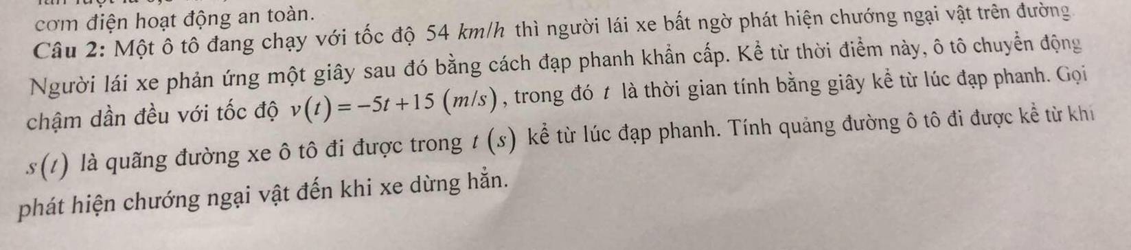 com điện hoạt động an toàn. 
Câu 2: Một ô tô đang chạy với tốc độ 54 km/h thì người lái xe bất ngờ phát hiện chướng ngại vật trên đường 
Người lái xe phản ứng một giây sau đó bằng cách đạp phanh khẩn cấp. Kể từ thời điểm này, ô tô chuyển động 
chậm dần đều với tốc độ v(t)=-5t+15(m/s) , trong đó t là thời gian tính bằng giây kể từ lúc đạp phanh. Gọi
s(t) là quãng đường xe ô tô đi được trong t (s) kể từ lúc đạp phanh. Tính quảng đường ô tô đi được kể từ khi 
phát hiện chướng ngại vật đến khi xe dừng hẳn.