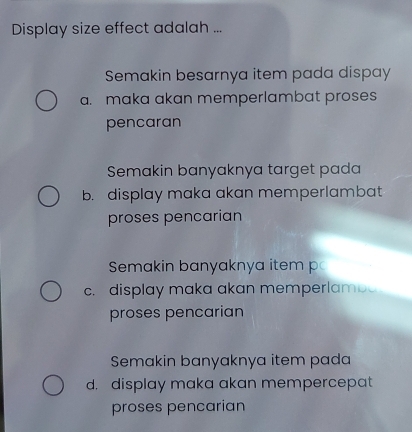 Display size effect adalah ...
Semakin besarnya item pada dispay
a. maka akan memperlambat proses
pencaran
Semakin banyaknya target pada
b. display maka akan memperlambat
proses pencarian
Semakin banyaknya item p
c. display maka akan memperlamba
proses pencarian
Semakin banyaknya item pada
d. display maka akan mempercepat
proses pencarian