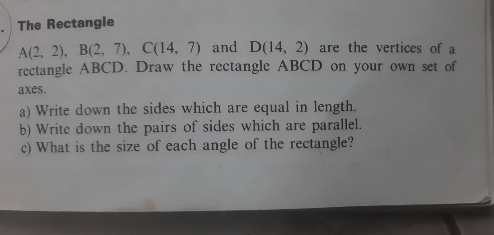 The Rectangle
A(2,2), B(2,7), C(14,7) and D(14,2) are the vertices of a 
rectangle ABCD. Draw the rectangle ABCD on your own set of 
axes. 
a) Write down the sides which are equal in length. 
b) Write down the pairs of sides which are parallel. 
c) What is the size of each angle of the rectangle?