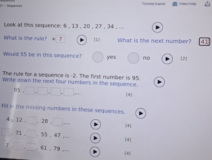 Sequences Timotej Kapral Video help
Look at this sequence: 6 , 13 , 20 , 27 , 34 , ...
What is the rule? + 7 [1] What is the next number? 41
Would 55 be in this sequence? yes no [2]
The rule for a sequence is -2. The first number is 95.
Write down the next four numbers in the sequence.
95 , [4]
Fill in the missing numbers in these sequences.
4 , 12 , , 28 , *.。
[4]
, 71 , , 55 , 47 ,... [4]
7 , , 61 , 79 ,... [4]