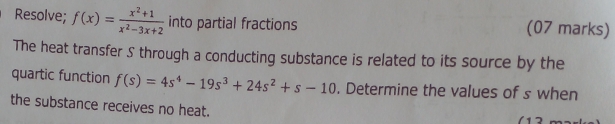 Resolve; f(x)= (x^2+1)/x^2-3x+2  into partial fractions (07 marks) 
The heat transfer S through a conducting substance is related to its source by the 
quartic function f(s)=4s^4-19s^3+24s^2+s-10. Determine the values of s when 
the substance receives no heat. 
1