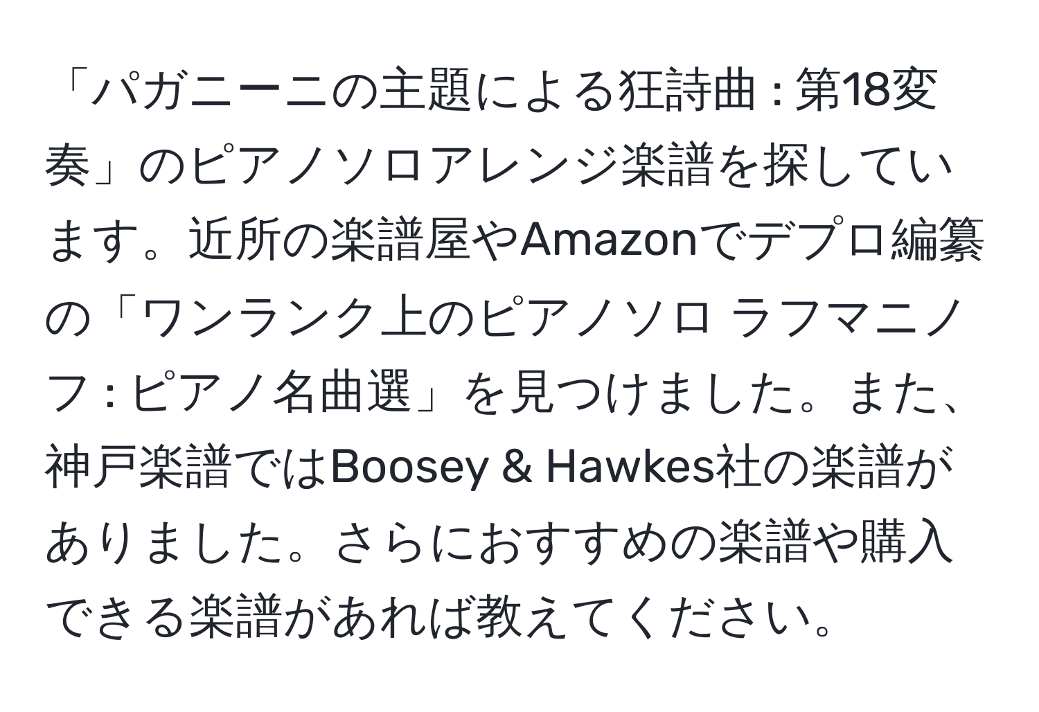 「パガニーニの主題による狂詩曲 : 第18変奏」のピアノソロアレンジ楽譜を探しています。近所の楽譜屋やAmazonでデプロ編纂の「ワンランク上のピアノソロ ラフマニノフ : ピアノ名曲選」を見つけました。また、神戸楽譜ではBoosey & Hawkes社の楽譜がありました。さらにおすすめの楽譜や購入できる楽譜があれば教えてください。