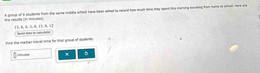 A group of 8 students from the same middle school have been asked to record how much time they spent this morning traveling from home to school. Here are 
the results (in minutes).
13, 6, 6, 3, 8, 13, 8, 12
Send data to calculator 
Find the median travel time for that group of students.
minutes
× 5