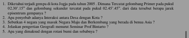 Diketahui terjadi gempa di kota Jogja pada tahun 2005. Dimana Tercatat gelombang Primer pada pukul
02.30°.15'' dan gelombang sekunder tercatat pada pukul 02.45°.45'' dari data tersebut berapa jarak 
episentrum gempanya ? 
2. Apa penyebab adanya Interaksi antara Desa dengan Kota ? 
3. Sebutkan 4 negara yang masuk Negara Maju dan Berkembang yang berada di benua Asia ? 
4. Jelaskan pengertian Geografi menurut Seminar Prof Bintarto ? 
5. Apa yang dimaksud dengan rotasi bumi dan sebabnya ?