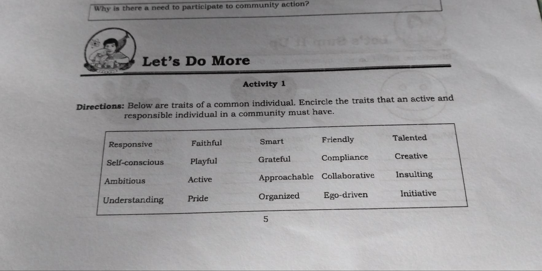 Why is there a need to participate to community action?
Let's Do More
Activity 1
Directions: Below are traits of a common individual. Encircle the traits that an active and
responsible individual in a community must have.
Responsive Faithful Smart Friendly
Talented
Self-conscious Playful Grateful Compliance Creative
Ambitious Active Approachable Collaborative Insulting
Understanding Pride Organized Ego-driven Initiative
5