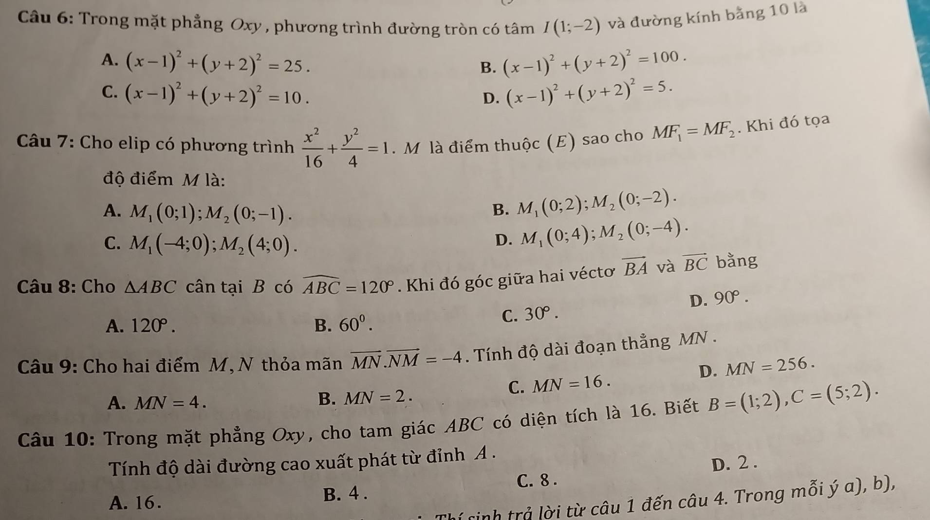 Trong mặt phẳng Oxy , phương trình đường tròn có tâm I(1;-2) và đường kính bằng 10 là
A. (x-1)^2+(y+2)^2=25. (x-1)^2+(y+2)^2=100.
B.
C. (x-1)^2+(y+2)^2=10. (x-1)^2+(y+2)^2=5.
D.
Câu 7: Cho elip có phương trình  x^2/16 + y^2/4 =1. M là điểm thuộc (E) sao cho MF_1=MF_2. Khi đó tọa
độ điểm M là:
A. M_1(0;1);M_2(0;-1). B. M_1(0;2);M_2(0;-2).
C. M_1(-4;0);M_2(4;0).
D. M_1(0;4);M_2(0;-4).
Câu 8: Cho △ ABC cân tại B có widehat ABC=120°. Khi đó góc giữa hai vécto vector BA và vector BC bằng
D. 90°.
A. 120°. B. 60^0.
C. 30°.
Câu 9: Cho hai điểm M, N thỏa mãn vector MN.vector NM=-4. Tính độ dài đoạn thẳng MN .
D. MN=256.
C. MN=16.
A. MN=4.
B. MN=2.
Câu 10: Trong mặt phẳng Oxy, cho tam giác ABC có diện tích là 16. Biết B=(1;2),C=(5;2).
Tính độ dài đường cao xuất phát từ đỉnh A .
D. 2 .
C. 8 .
A. 16. B. 4 .
( sinh trả lời từ câu 1 đến câu 4. Trong mỗi ý a), b),