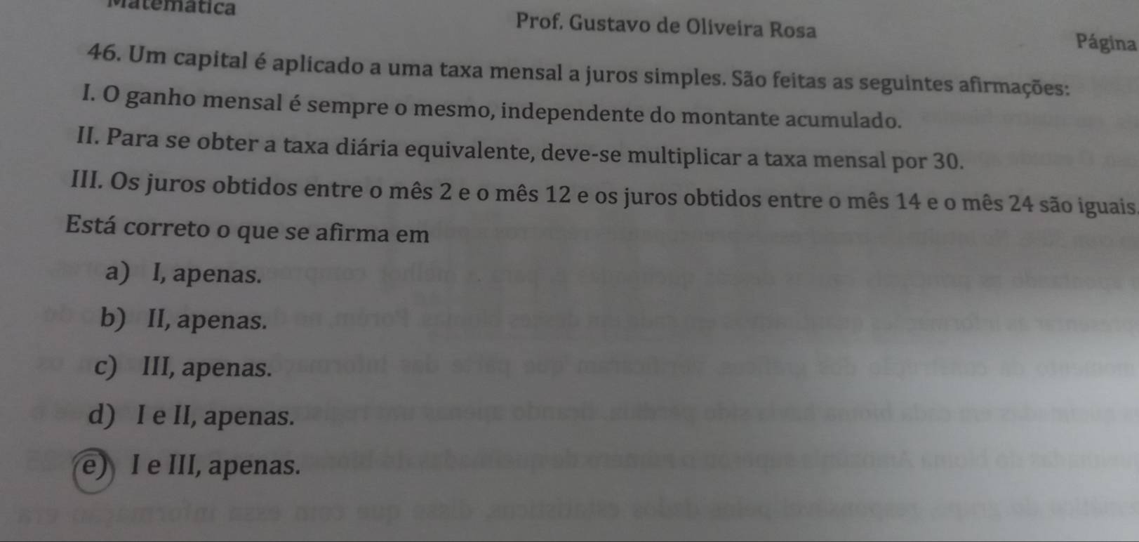 Matematica Prof. Gustavo de Oliveira Rosa Página
46. Um capital é aplicado a uma taxa mensal a juros simples. São feitas as seguintes afirmações:
I. O ganho mensal é sempre o mesmo, independente do montante acumulado.
II. Para se obter a taxa diária equivalente, deve-se multiplicar a taxa mensal por 30.
III. Os juros obtidos entre o mês 2 e o mês 12 e os juros obtidos entre o mês 14 e o mês 24 são iguais
Está correto o que se afirma em
a) I, apenas.
b) II, apenas.
c) III, apenas.
d) I e II, apenas.
e) I e III, apenas.