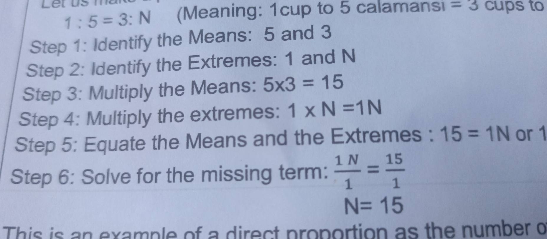 1:5=3:N (Meaning: 1cup to 5 calamansi =3 cups to 
Step 1: Identify the Means: 5 and 3
Step 2: Identify the Extremes: 1 and N
Step 3: Multiply the Means: 5* 3=15
Step 4: Multiply the extremes: 1* N=1N
Step 5: Equate the Means and the Extremes : 15=1N or 1
Step 6: Solve for the missing term:  1N/1 = 15/1 
N=15
This is an example of a direct proportion as the number o