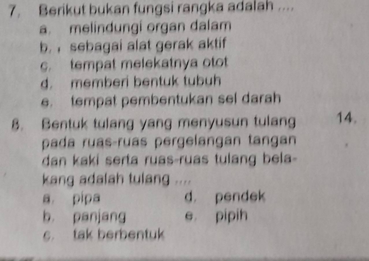 Berikut bukan fungsi rangka adalah ....
a. melindungí organ dalam
b. sebagai alat gerak aktif
c. tempat melekatnya otot
d. memberi bentuk tubuh
e. tempat pembentukan sel darah
8. Bentuk tulang yang menyusun tulang
14.
pada ruas-ruas pergelangan tangan
dan kaki serta ruas-ruas tulang bela-
kang adalah tulang ....
a pipa d. pendek
b panjang e pipih
c. tak berbentuk