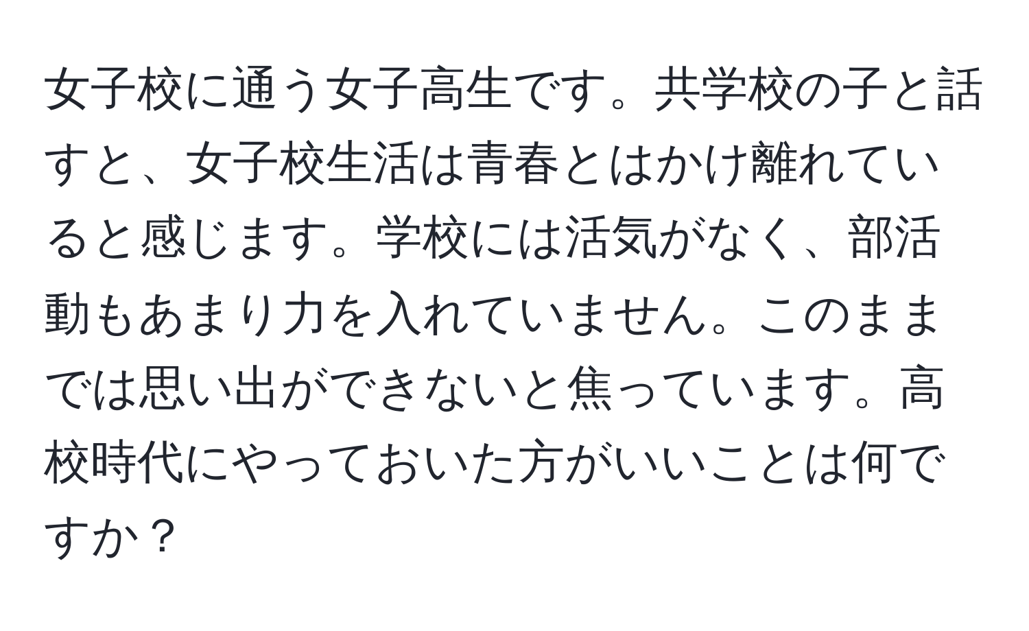 女子校に通う女子高生です。共学校の子と話すと、女子校生活は青春とはかけ離れていると感じます。学校には活気がなく、部活動もあまり力を入れていません。このままでは思い出ができないと焦っています。高校時代にやっておいた方がいいことは何ですか？