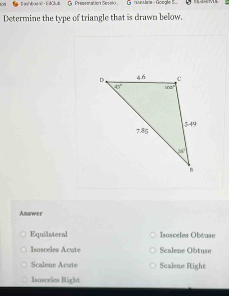 aps Dashboard - EdClub G Presentation Sessio... G translate - Google S... StudentVUE
Determine the type of triangle that is drawn below.
Answer
Equilateral Isosceles Obtuse
Isosceles Acute Scalene Obtuse
Scalene Acute Scalene Right
Isosceles Right