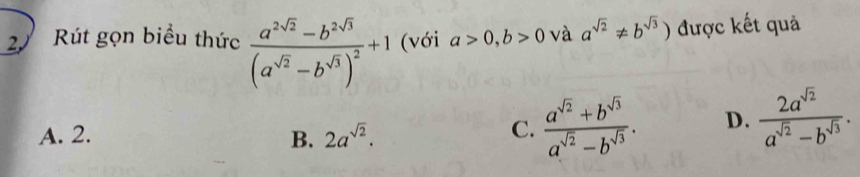 Rút gọn biểu thức frac a^(2sqrt(2))-b^(2sqrt(3))(a^(sqrt(2))-b^(sqrt(3)))^2+1 (với a>0,b>0 và a^(sqrt(2))!= b^(sqrt(3))) được kết quả
A. 2. B. 2a^(sqrt(2)).
C.  (a^(sqrt(2))+b^(sqrt(3)))/a^(sqrt(2))-b^(sqrt(3)) . D.  2a^(sqrt(2))/a^(sqrt(2))-b^(sqrt(3)) .