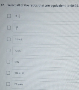 Select all of the ratios that are equivalent to 60:25.
2 2/5 
 12/5 
12 to 5
12:5
5:12
120 to 50
25 to 60