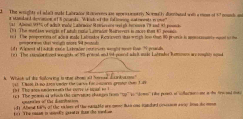 The weights of adult male Labrador Retrievers are approximately Normally distributed with a mean of 87 pounds an
a standard deviation of 8 pounds. Which of the following statements is true?
(a) About 95% of adult male Labrador Rerrievers weigh herween 79 and 95 pounds
(b) The median werght of aduli male Labrador Retrievers is more than 87 pounds
(c) The proportion of adult male Labeador Retrievers that weigh less than 80 prunds is approximately eqeal to the
proportion that weigh more 94 peunds
(d) Almost all adult male Labrador retrievers weight more than 79 pounds.
(c) The standardized weights of 80-pound and 94-pound adult maje Labrador Remesers are reughly equal
3. Which of the following is true about all Normal distributions?
(a). There is no area under the curve for a-scores greater than 149
(b) The area underneath the curve is equal i I
(c). The points at which the curvature changes from '''up''' to ''down'' (the points of inflection) are at the first and third
quartiles of the distribution
(d) About 68% of the valses of the variable are more than one standard deviation away from the mean
(e) The mean is usually greater than the median