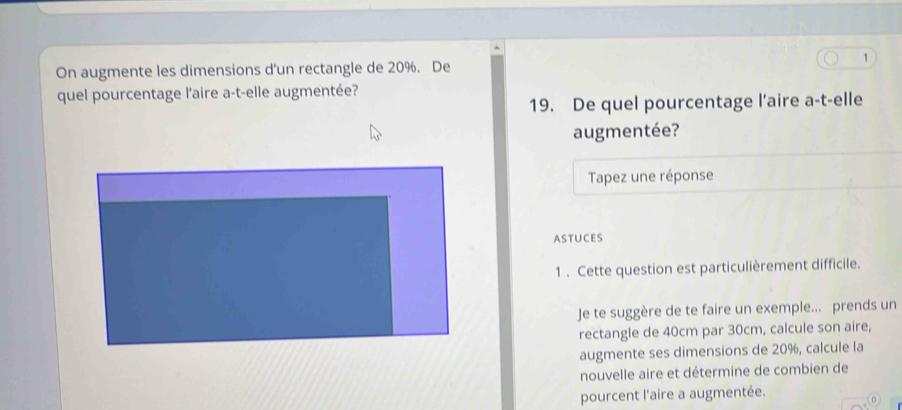 On augmente les dimensions d’un rectangle de 20%. De 1 
quel pourcentage l'aire a-t-elle augmentée? 
19. De quel pourcentage l’aire a-t-elle 
augmentée? 
Tapez une réponse 
ASTUCES 
1. Cette question est particulièrement difficile. 
Je te suggère de te faire un exemple... prends un 
rectangle de 40cm par 30cm, calcule son aire, 
augmente ses dimensions de 20%, calcule la 
nouvelle aire et détermine de combien de 
pourcent l'aire a augmentée.