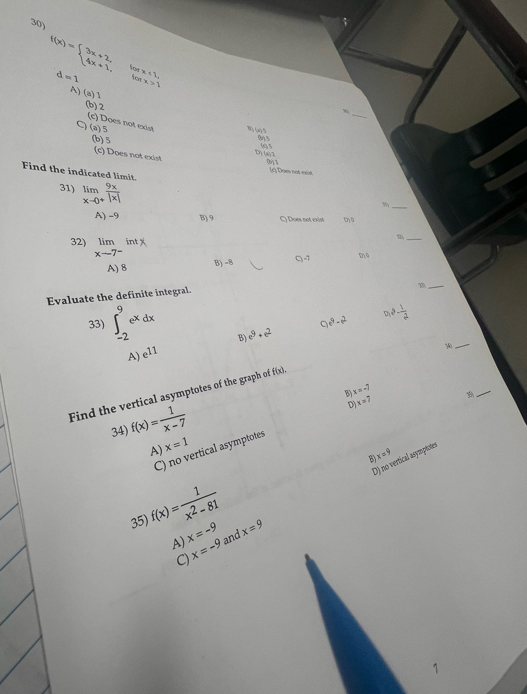 f(x)=beginarrayl 3x+2, 4x+1,endarray. for x≤ 2,
d=1 for x>1
A)
a) 1
_
(b) 2
30)
(c) Does not exist
) (a) 5
B) (a) 5
(b) 5
(b) 5
(c) 5
D) (a) 2
(c) Does not exist
(b) 1
Find the indicated limit.
(c) Does not exist
_
31) limlimits _xto 0^+ 9x/|x| 
31)
A) −9 B) 9 C) Does not exist D) 0
32) limlimits _xto 7^-intx
_
A) 8 B) -8 C) -7 D) 0
Evaluate the definite integral.
33)_
33) ∈t _(-2)^9e^xdx
e^9-e^2 e^9- 1/e^2 
D
B) e^9+e^2
A) e^(11)
34)_
x=-7
_
Find the vertical asymptotes of the graph of f(x). 
B)
35)
34) f(x)= 1/x-7 
D) x=7
A) x=1
C) no vertical asymptotes
x=9
D) no vertical asymptotes
B)
35) f(x)= 1/x^2-81 
A) x=-9 and x=9
x=-9
C)