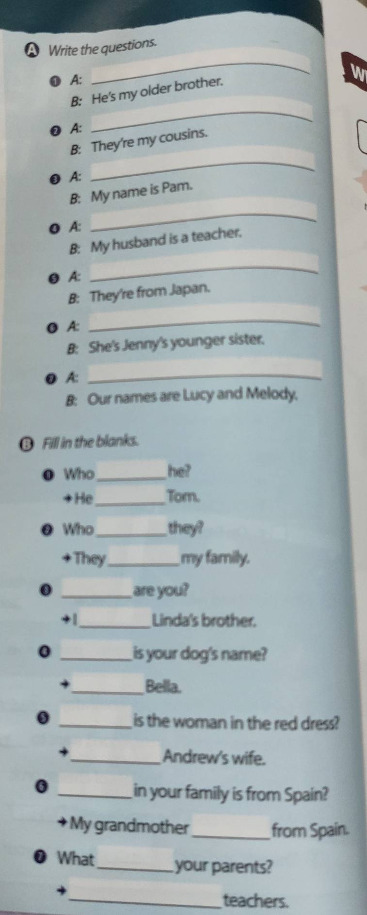 A Write the questions. 
A: 
_ 
W 
B: He's my older brother. 
A: 
_ 
B: They're my cousins. 
A: 
_ 
B: My name is Pam. 
● A: 
_ 
B: My husband is a teacher. 
A: 
_ 
B: They're from Japan. 
O A: 
_ 
B She's Jenny's younger sister. 
0 A:_ 
B: Our names are Lucy and Melody, 
⑬ Fill in the blanks. 
● Who_ he? 
+He_ Tom. 
Who_ they? 
They_ my family. 
_are you? 
+ | _Linda's brother. 
0 
_is your dog's name? 
_Bella. 
_is the woman in the red dress? 
_Andrew's wife. 
0 
_in your family is from Spain? 
My grandmother_ from Spain. 
What 
_your parents? 
_teachers.