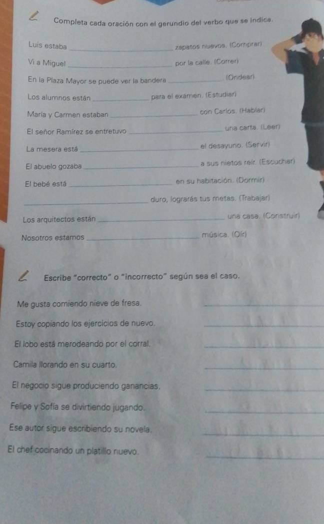 Completa cada oración con el gerundio del verbo que se indica. 
Luis estaba _zapatos nuevos. (Comprar) 
Vi a Miguel _por la calle. (Correr) 
En la Plaza Mayor se puede ver la bandera _(Ondear) 
Los alumnos están_ 
para el examen. (Estudiar) 
María y Carmen estaban _con Carlos. (Hablar) 
El señor Ramírez se entretuvo _una carta. (Leer) 
La mesera está _el desayuno. (Servir) 
El abuelo gozaba _a sus nietos reír. (Escuchar) 
El bebé está _en su habitación. (Dormir) 
_ 
duro, lograrás tus metas. (Trabajar) 
Los arquitectos están_ una casa. (Construir) 
Nosotros estamos _música. (Oír) 
Escribe “correcto” o “incorrecto” según sea el caso. 
Me gusta comiendo nieve de fresa._ 
Estoy copiando los ejercicios de nuevo._ 
El lobo está merodeando por el corral._ 
Camila llorando en su cuarto._ 
El negocio sigue produciendo ganancias._ 
Felipe y Sofía se divirtiendo jugando._ 
_ 
Ese autor sigue escribiendo su novela. 
_ 
El chef cocinando un platillo nuevo.