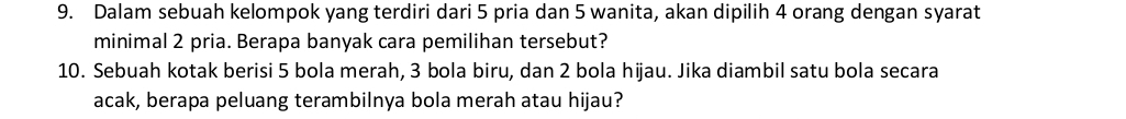 Dalam sebuah kelompok yang terdiri dari 5 pria dan 5 wanita, akan dipilih 4 orang dengan syarat 
minimal 2 pria. Berapa banyak cara pemilihan tersebut? 
10. Sebuah kotak berisi 5 bola merah, 3 bola biru, dan 2 bola hijau. Jika diambil satu bola secara 
acak, berapa peluang terambilnya bola merah atau hijau?