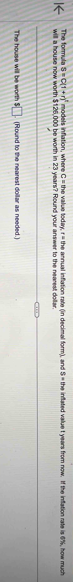 The formula S=C(1+r)^t models inflation, where C= the value today, r= the annual inflation rate (in decimal form), and S = the inflated value t years from now. If the inflation rate is 6%, how much 
will a house now worth $126,000 be worth in 23 years? Round your answer to the nearest dollar. 
The house will be worth $ □. (Round to the nearest dollar as needed.)