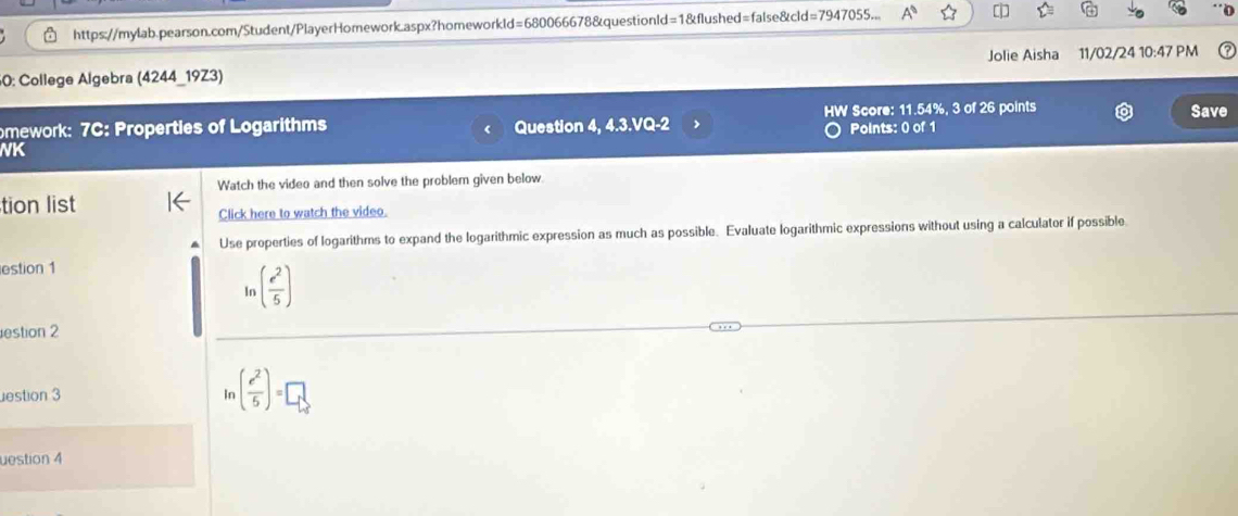 https://mylab.pearson.com/Student/PlayerHomework.aspx?homeworkld=680066678&questionld=1&flushed=false&cld=7947055... 
0 
60: College Algebra (4244_19Z3) Jolie Aisha 11/02/24 10:47 PM 
omework: 7C: Properties of Logarithms Question 4, 4.3.VQ-2 HW Score: 11.54%, 3 of 26 points 
Save 
Points: 0 of 1 
NK 
Watch the video and then solve the problem given below. 
tion list 
Click here to watch the video. 
Use properties of logarithms to expand the logarithmic expression as much as possible. Evaluate logarithmic expressions without using a calculator if possible 
estion 1 
In ( e^2/5 )
estion 2 
estion 3 Ir ( e^2/5 )=□
uestion 4