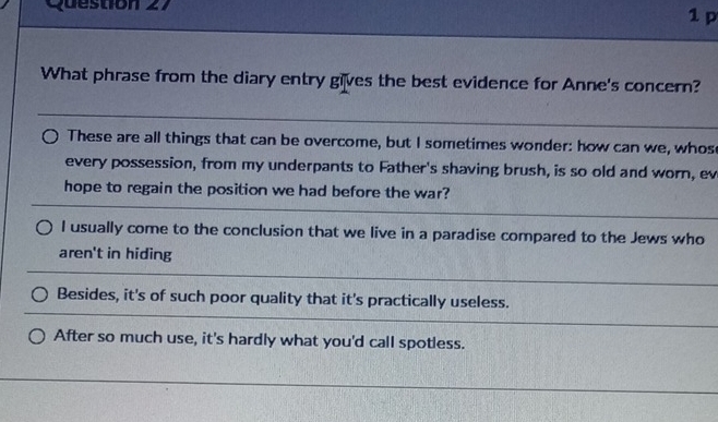 What phrase from the diary entry gives the best evidence for Anne's concern?
These are all things that can be overcome, but I sometimes wonder: how can we, whos
every possession, from my underpants to Father's shaving brush, is so old and worn, ev
hope to regain the position we had before the war?
l usually come to the conclusion that we live in a paradise compared to the Jews who
aren't in hiding
Besides, it's of such poor quality that it's practically useless.
After so much use, it's hardly what you'd call spotless.