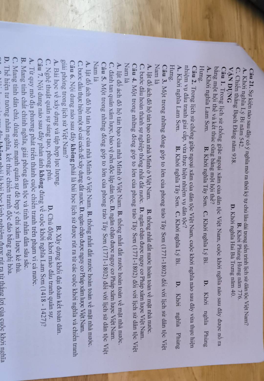 Sự kiện nào sau đây có ý nghĩa mở ra thời kỳ tự chủ lâu dài trong tiến trình lịch sử dân tộc Việt Nam?
A. Khởi nghĩa Lý Bí năm 542.
B. Khởi Phùng Hưng năm 776.
C. Chiến thắng Bạch Đằng năm 938.
Vận dụng D. Khởi nghĩa Hai Bà Trưng năm 40.
Cầu 1. Trong lịch sử chống giặc ngoại xâm của dân tộc Việt Nam, cuộc khởi nghĩa nào sau đây được nổ ra
bằng một hội thể và kết thúc cũng băng một hội thề?
A. Khởi nghĩa Lam Sơn. B. Khởi nghĩa Tây Sơn. C. Khởi nghĩa Lý Bí. D. Khởi nghĩa Phùng
Hưng.
Câu 2. Trong lịch sử chống giặc ngoại xâm của dân tộc Việt Nam, cuộc khởi nghĩa nào sau đây vừa thực hiện
nhiệm vụ đấu tranh giai cấp, vừa thực hiện nhiệm vụ dân tộc?
A. Khởi nghĩa Lam Sơn. B. Khởi nghĩa Tây Sơn. C. Khởi nghĩa Lý Bí. D. Khởi nghĩa Phùng
Hưng.
Câu 3. Một trong những đóng góp to lớn của phong trào Tây Sơn (1771-1802) đối với lịch sử dân tộc Việt
Nam là
A. lật đổ ách đô hộ tàn bạo của nhà Minh ở Việt Nam. B. thống nhất đất nước hoàn toàn về mặt nhà nước.
C. bước đầu hoàn thành sự nghiệp thống nhất đất nước. D. ngăn chặn được nguy cơ Pháp xâm lược Việt Nam.
Câu 4. Một trong những đóng góp to lớn của phong trào Tây Sơn (1771-1802) đối với lịch sử dân tộc Việt
Nam là
A. lật đổ ách đô hộ tàn bạo của nhà Minh ở Việt Nam. B. thống nhất đất nước hoàn toàn về mặt nhà nước.
C. đánh tan quân xâm lược, bảo vệ nền độc lập dân tộc. D. ngăn chặn được nguy cơ Pháp xâm lược Việt Nam.
Câu 5. Một trong những đóng góp to lớn của phong trào Tây Sơn (1771-1802) đổi với lịch sử dân tộc Việt
Nam là
A. lật đổ ách đô hộ tàn bạo của nhà Minh ở Việt Nam. B. thống nhất đất nước hoàn toàn về mặt nhà nước.
C. bước đầu thực hiện một số cải cách để xây dựng đất nước. D. ngăn chặn được nguy cơ Pháp xâm lược Việt Nam.
Câu 6. Nội dung nào sau đây không phải là bài học lịch sử được rút ra từ các cuộc khởi nghĩa và chiến tranh
giải phóng trong lịch sử Việt Nam?
A. Bài học về xây dựng và tập hợp lực lượng. B. Xây dựng khối đại đoàn kết toàn dân.
C. Nghệ thuật quân sự sáng tạo, phong phú. D. Chủ động khơi mào đấu tranh quân sự.
Câu 7. Nội dung nào sau đây phản ánh không đúng về cuộc khởi nghĩa Lam Sơn (1418 - 1427)?
A. Từ quy mô địa phương phát triển thành cuộc chiến tranh trên phạm vi cả nước.
B. Mang tính chất chính nghĩa, giải phóng dân tộc và tính nhân dân sâu sắc.
C. Mang tính dân chủ, dùng sức mạnh quân sự đè bẹp ý chí xâm lược kẻ thù.
D. Thể hiện tư tưởng nhân nghĩa, kết thúc chiến tranh độc đáo bằng nghị hòa.
lng phải là bài học kinh nghiêm được rút ra từ thắng lợi của cuộc khởi nghĩa