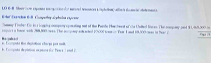 LO 6-8 Show how expense recognition for natural resources (deplation) effects fusciel statements. 
Briof Exercise 6-8 Comparing depirticn exprase 
Tommy Timber Co. is a logging company opereting out of the Pacilc Northwest of the Usited States. The company paid $5,460,000 to 
acquire a forest wich 200,000 trees. The company extracted 90,000 trees in Year 1 and 80,000 trees in Year 2. Pags 24
Required a. Compute the depletion charge per unit. 
b. Compute depletion expense for Years 1 and 2.