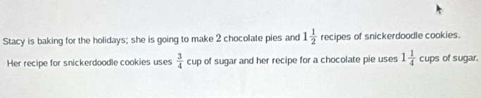 Stacy is baking for the holidays; she is going to make 2 chocolate pies and 1 1/2  recipes of snickerdoodle cookies. 
Her recipe for snickerdoodle cookies uses  3/4  cup of sugar and her recipe for a chocolate pie uses 1 1/4  cups of sugar.