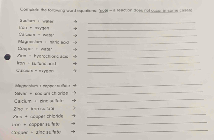 Complete the following word equations: (note - a reaction does not occur in some cases) 
_ 
Sodium + water 
Iron + oxygen 
_ 
Calcium + water 
_ 
Magnesium + nitric acid_ 
Copper + water 
_ 
Zinc + hydrochloric acid_ 
Iron + sulfuric acid_ 
Calcium + oxygen 
_ 
Magnesium + copper sulfate 
_ 
Silver + sodium chloride 
_ 
Calcium + zinc sulfate 
_ 
Zinc + iron sulfate 
_ 
Zinc + copper chloride 
_ 
Iron + copper sulfate 
_ 
Copper + zinc sulfate 
_