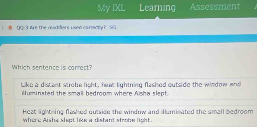 My IXL Learning Assessment
QQ.3 Are the modifiers used correctly? 6EL
Which sentence is correct?
Like a distant strobe light, heat lightning flashed outside the window and
illuminated the small bedroom where Aisha slept.
Heat lightning flashed outside the window and illuminated the small bedroom
where Aisha slept like a distant strobe light.