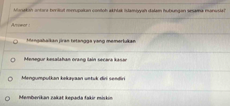 Manakah antara berikut merupakan contoh akhlak Islamiyyah dalam hubungan sesama manusia?
Answer :
Mengabaikan jiran tetangga yang memerlukan
Menegur kesalahan orang lain secara kasar
Mengumpulkan kekayaan untuk diri sendiri
Memberikan zakat kepada fakir miskin