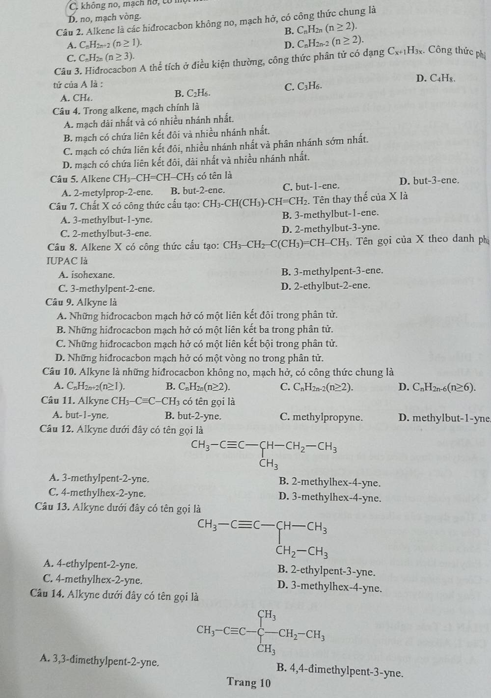 C. không no, mạch ho, có mẹ
D. no, mạch vòng.
Câu 2. Alkene là các hiđrocacbon không no, mạch hở, có công thức chung là
B. C_nH_2n(n≥ 2).
A. C_nH_2n+2 (n≥ 1). D. C_nH_2n-2(n≥ 2).
C. C_nH_2n(n≥ 3).
Câu 3. Hidrocacbon A thể tích ở điều kiện thường, công thức phân tử có dạng C_x+1H_3x *. Công thức phị
D. C₄H₈.
tử của A là :
C. C_3H_6.
A. CH_4. B. C₂H₆.
Câu 4. Trong alkene, mạch chính là
A. mạch dài nhất và có nhiều nhánh nhất.
B. mạch có chứa liên kết đôi và nhiều nhánh nhất.
C. mạch có chứa liên kết đôi, nhiều nhánh nhất và phân nhánh sớm nhất.
D. mạch có chứa liên kết đôi, dài nhất và nhiều nhánh nhất.
Câu 5. Alkene CH_3-CH=CH-CH_3 có tên là
A. 2-metylprop-2-ene. B. but-2-ene. C. but-1-ene.
D. but-3-ene.
Câu 7. Chất X có công thức cấu tạo: CH_3-C CH(CH₃)- CH=CH_2. Tên thay thế của X là
A. 3-methylbut-1-yne. B. 3-methylbut-1-ene.
C. 2-methylbut-3-ene. D. 2-methylbut-3-yne.
Câu 8. Alkene X có công thức cấu tạo: CH_3-CH_2-C(CH_3 )=CH- CH_3 3. Tên gọi của X theo danh ph
IUPAC là
A. isohexane. B. 3-methylpent-3-ene.
C. 3-methylpent-2-ene. D. 2-ethylbut-2-ene.
Câu 9. Alkyne là
A. Những hiđrocacbon mạch hở có một liên kết đôi trong phân tử.
B. Những hiđrocacbon mạch hở có một liên kết ba trong phân tử.
C. Những hiđrocacbon mạch hở có một liên kết bội trong phân tử.
D. Những hiđrocacbon mạch hở có một vòng no trong phân tử.
Câu 10. Alkyne là những hiđrocacbon không no, mạch hở, có công thức chung là
A. C_nH_2n+2(n≥ 1). B. C_nH_2n(n≥ 2). C. C_nH_2n-2(n≥ 2). D. C_nH_2n-6(n≥ 6).
Câu 11. Alkyne CH_3-Cequiv C-CH_3 có tên gọi là
A. but-1-yne. B. but-2-yne. C. methylpropyne. D. methylbut-1-yne
Câu 12. Alkyne dưới đây có tên gọi là
CH_3-Cequiv C-CH-CH_2-CH_3
CH_3
A. 3-methylpent-2-yne. B. 2-methylhex-4-yne.
C. 4-methylhex-2-yne. D. 3-methylhex-4-yne.
Câu 13. Alkyne dưới đây có tên gọi là
CH_3-Cequiv C-CH-CH_3
A. 4-ethylpent-2-yne. B. 2-ethylpent-3-yne.
C. 4-methylhex-2-yne. D. 3-methylhex-4-yne.
Câu 14. Alkyne dưới đây có tên gọi là
CH_3-Cequiv C-beginarrayl H_3 CH_3endarray. CH_2-CH_3
A. 3,3-dimethylpent-2-yne. B. 4,4-đimethylpent-3-yne.
Trang 10