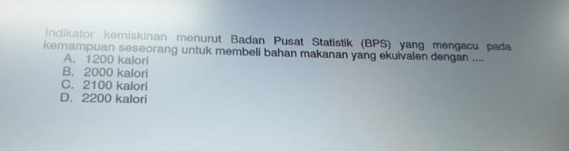 Indikator kemiskinan menurut Badan Pusat Statistik (BPS) yang mengacu pada
kemampuan seseorang untuk membeli bahan makanan yang ekuivalen dengan ....
A. 1200 kalori
B. 2000 kalori
C. 2100 kalori
D. 2200 kalori