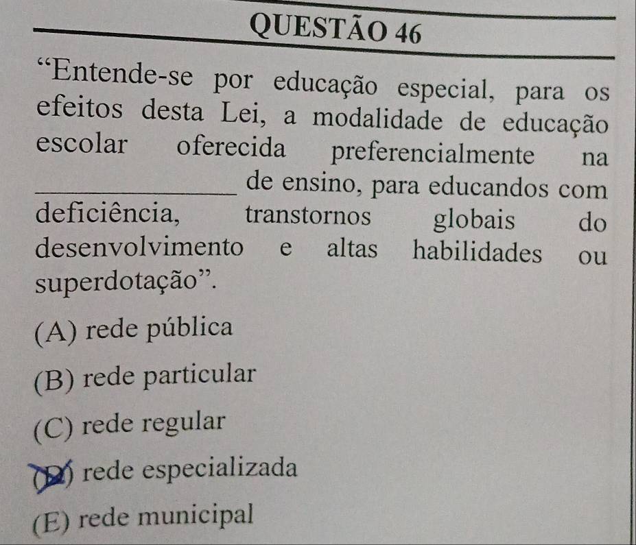 Entende-se por educação especial, para os
efeitos desta Lei, a modalidade de educação
escolar oferecida preferencialmente na
_de ensino, para educandos com
deficiência, transtornos globais do
desenvolvimento e altas habilidades ou
superdotação''.
(A) rede pública
(B) rede particular
(C) rede regular
(D) rede especializada
(E) rede municipal