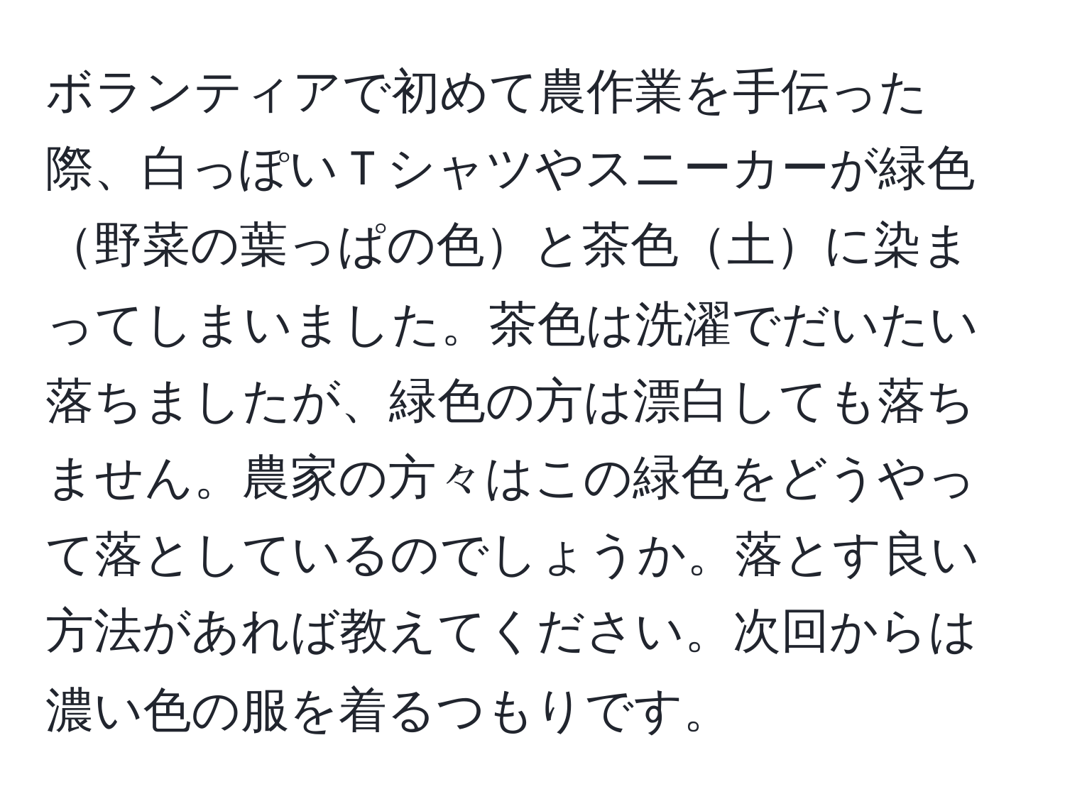 ボランティアで初めて農作業を手伝った際、白っぽいＴシャツやスニーカーが緑色野菜の葉っぱの色と茶色土に染まってしまいました。茶色は洗濯でだいたい落ちましたが、緑色の方は漂白しても落ちません。農家の方々はこの緑色をどうやって落としているのでしょうか。落とす良い方法があれば教えてください。次回からは濃い色の服を着るつもりです。