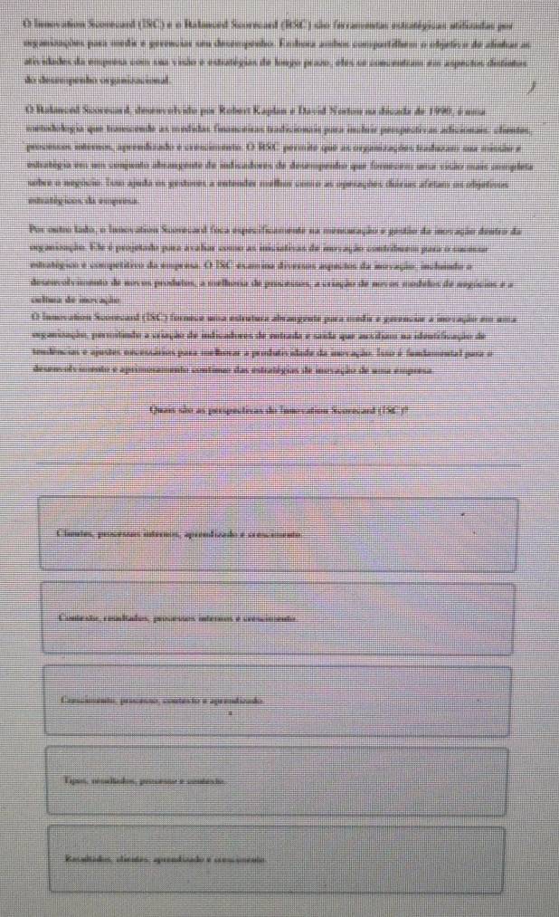 Innovation Scorecard (ISC) e o Ralanced Scorecard (RSC) são ferramentas estratégicas stifizadas por
osganizações para médie e gerenciar seu desempenho. Embora ambos compartilhem o objetivo de alinhar as
atividades da emprésa com sua visio e estratégias de longo prazo, eles se concentram em aspectos disfintos
do deseepenho organizacional

O Ralanced Scoreuard, desenvolvido por Robert Kaplan e David Norton na década de 1990, é uma
metodología que trasiende as medidas financeiras tradicionais para inctrir pesspectivas adiciónars, clientes
processos internos, aprendizado e crescimento. O RSC permite que as organizações traduzam sua missão e
estratégia em um comjunto abrangente de indicadores de desempento que fornecem uma visão mais completa
sobre o negócio. Tom ajuda os gestores a entender melhor como as operações duirias afetam os objetivos
estratégicos da empresa
Por outro tado, o Innovation Scorecard foca especificamente na menouração e gastão da iovação dentro da
organização. Ele é projetado pura avahar como as imcistivas de movação contribuem para o sucessa
estratógioo e compétítico da empresa. O DC examina diversos aspectos da inovação, incluindo o
desenvolvimento de novos produtos, a melhora de processos, a criação de mvos modelos de negósios e a
cultma de inovação
O Innovation Scorecard (ISC) fornece uma estrutura abrangente para médir e gerenciar a moração em uma
seganização, pertntando a vrição de indicadoros de entrada e sasda que ausdiao na identrfização de
tendências e ajustes oecessários para melhorar a produtisidade da inovação. Isso é fumdamental para o
desenvolvimento e aprimosamento contimo das estratégias de inovação de uma empresa
Quais são as perspectivas do Innovation Scorecard (156 )?
Cluntes, prosessos internos, apremfizado e crescemento
Conteste, resitados, processos internos e crescimento
Canscaento, procesão, contesto e aprendizado
Lipos, réncitados, prncenue e vontés ho
Racadtados, elicates, aprendizado e cres iménio