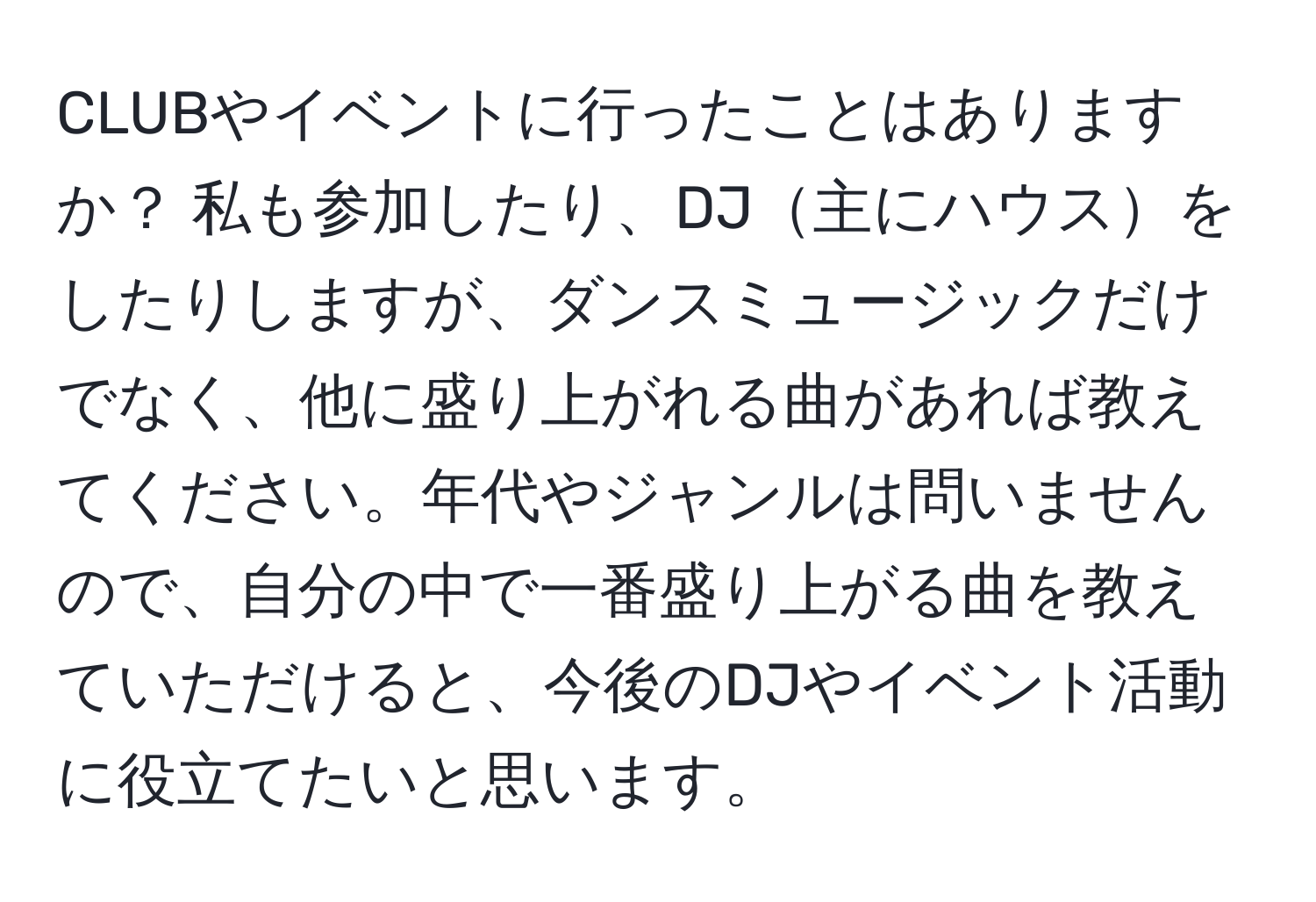 CLUBやイベントに行ったことはありますか？ 私も参加したり、DJ主にハウスをしたりしますが、ダンスミュージックだけでなく、他に盛り上がれる曲があれば教えてください。年代やジャンルは問いませんので、自分の中で一番盛り上がる曲を教えていただけると、今後のDJやイベント活動に役立てたいと思います。