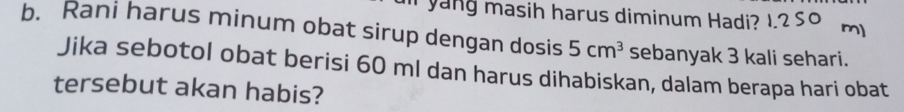 yang masih harus diminum Hadi? 
b. Rani harus minum obat sirup dengan dosis 5cm^3 sebanyak 3 kali sehari. 
Jika sebotol obat berisi 60 ml dan harus dihabiskan, dalam berapa hari obat 
tersebut akan habis?