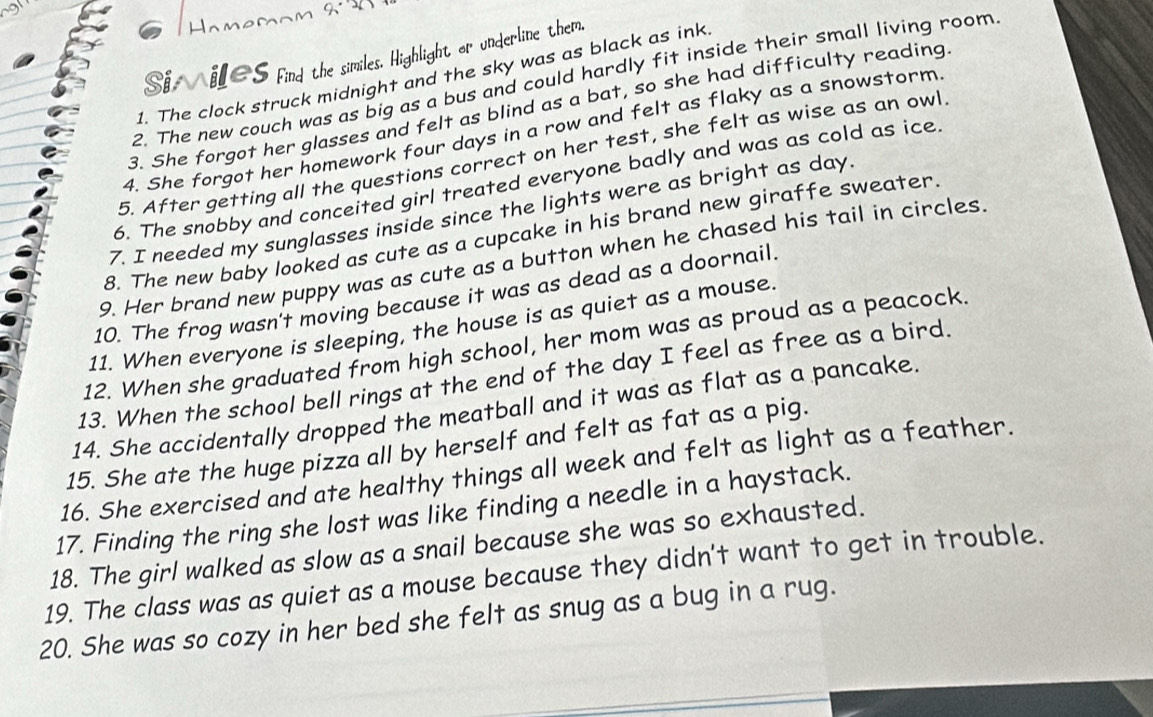 Hamemom 2· 20 
Si, iL∈S find the similes. Highlight or underline them, 
1. The clock struck midnight and the sky was as black as ink 
2. The new couch was as big as a bus and could hardly fit inside their small living room 
3. She forgot her glasses and felt as blind as a bat, so she had difficulty reading 
4. She forgot her homework four days in a row and felt as flaky as a snowstorm 
5. After getting all the questions correct on her test, she felt as wise as an owl 
6. The snobby and conceited girl treated everyone badly and was as cold as ice 
7. I needed my sunglasses inside since the lights were as bright as day
8. The new baby looked as cute as a cupcake in his brand new giraffe sweater. 
9. Her brand new puppy was as cute as a button when he chased his tail in circles 
10. The frog wasn't moving because it was as dead as a doornail. 
11. When everyone is sleeping, the house is as quiet as a mouse. 
12. When she graduated from high school, her mom was as proud as a peacock. 
13. When the school bell rings at the end of the day I feel as free as a bird. 
14. She accidentally dropped the meatball and it was as flat as a pancake. 
15. She ate the huge pizza all by herself and felt as fat as a pig. 
16. She exercised and ate healthy things all week and felt as light as a feather. 
17. Finding the ring she lost was like finding a needle in a haystack. 
18. The girl walked as slow as a snail because she was so exhausted. 
19. The class was as quiet as a mouse because they didn't want to get in trouble. 
20. She was so cozy in her bed she felt as snug as a bug in a rug.